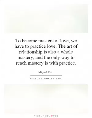 To become masters of love, we have to practice love. The art of relationship is also a whole mastery, and the only way to reach mastery is with practice Picture Quote #1