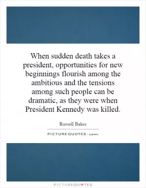 When sudden death takes a president, opportunities for new beginnings flourish among the ambitious and the tensions among such people can be dramatic, as they were when President Kennedy was killed Picture Quote #1