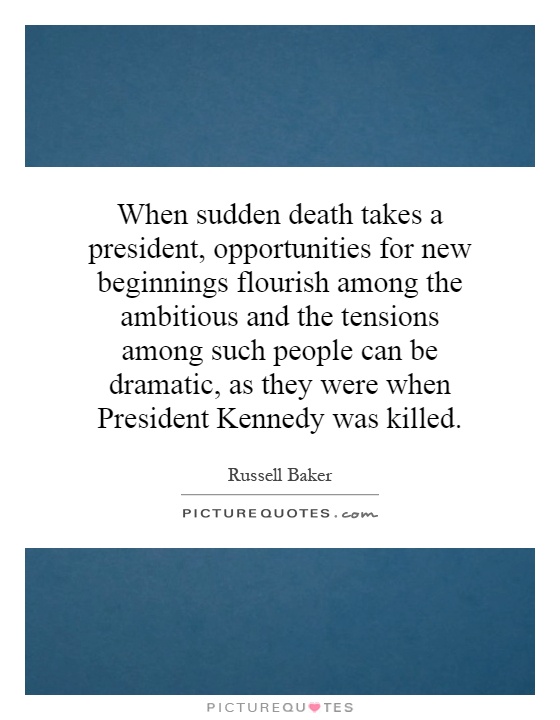When sudden death takes a president, opportunities for new beginnings flourish among the ambitious and the tensions among such people can be dramatic, as they were when President Kennedy was killed Picture Quote #1