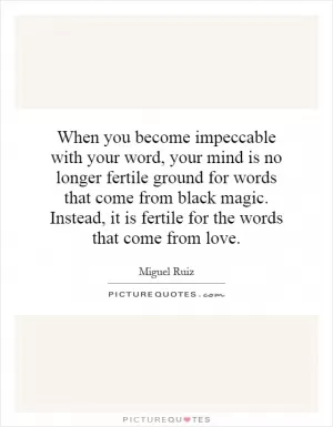 When you become impeccable with your word, your mind is no longer fertile ground for words that come from black magic. Instead, it is fertile for the words that come from love Picture Quote #1