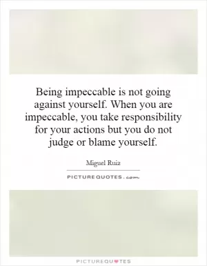 Being impeccable is not going against yourself. When you are impeccable, you take responsibility for your actions but you do not judge or blame yourself Picture Quote #1