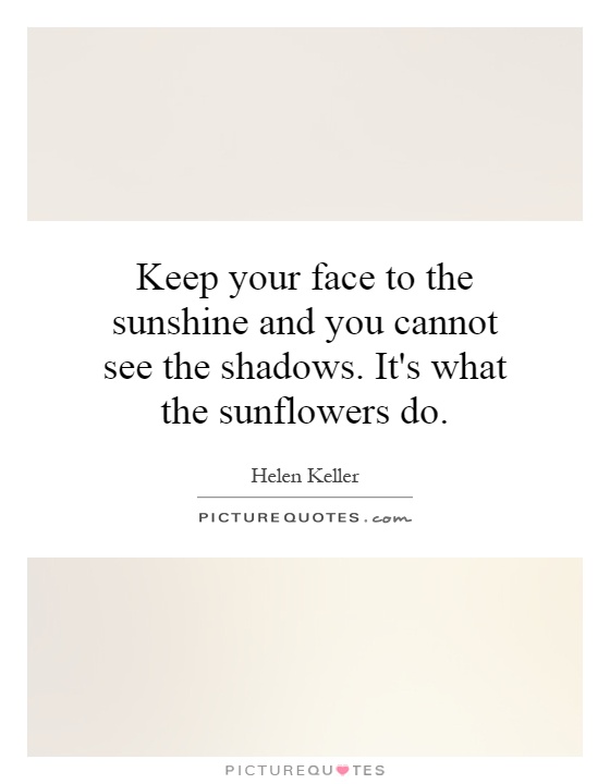 Keep your face to the sunshine and you cannot see the shadows. It's what the sunflowers do Picture Quote #1