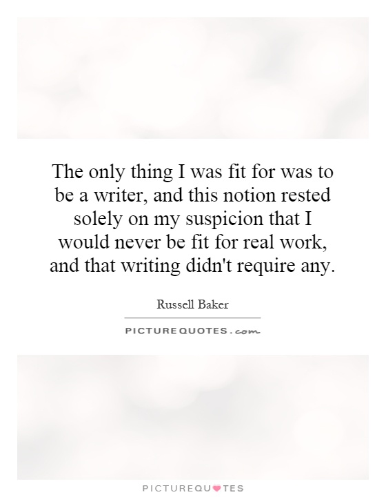 The only thing I was fit for was to be a writer, and this notion rested solely on my suspicion that I would never be fit for real work, and that writing didn't require any Picture Quote #1