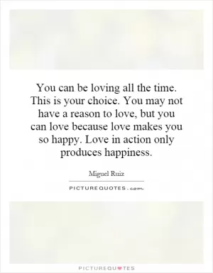 You can be loving all the time. This is your choice. You may not have a reason to love, but you can love because love makes you so happy. Love in action only produces happiness Picture Quote #1