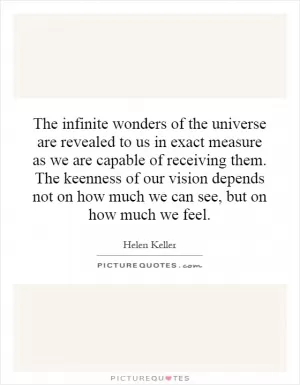 The infinite wonders of the universe are revealed to us in exact measure as we are capable of receiving them. The keenness of our vision depends not on how much we can see, but on how much we feel Picture Quote #1