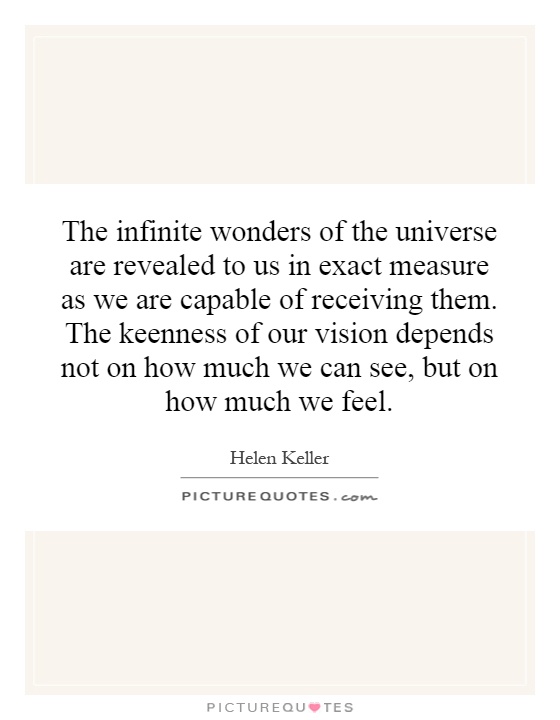 The infinite wonders of the universe are revealed to us in exact measure as we are capable of receiving them. The keenness of our vision depends not on how much we can see, but on how much we feel Picture Quote #1