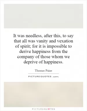 It was needless, after this, to say that all was vanity and vexation of spirit; for it is impossible to derive happiness from the company of those whom we deprive of happiness Picture Quote #1