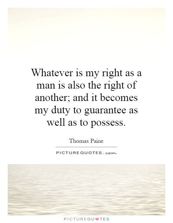 Whatever is my right as a man is also the right of another; and it becomes my duty to guarantee as well as to possess Picture Quote #1