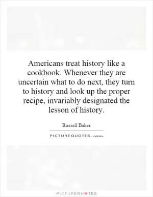 Americans treat history like a cookbook. Whenever they are uncertain what to do next, they turn to history and look up the proper recipe, invariably designated the lesson of history Picture Quote #1