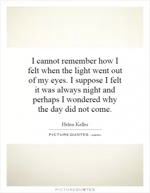 I cannot remember how I felt when the light went out of my eyes. I suppose I felt it was always night and perhaps I wondered why the day did not come Picture Quote #1