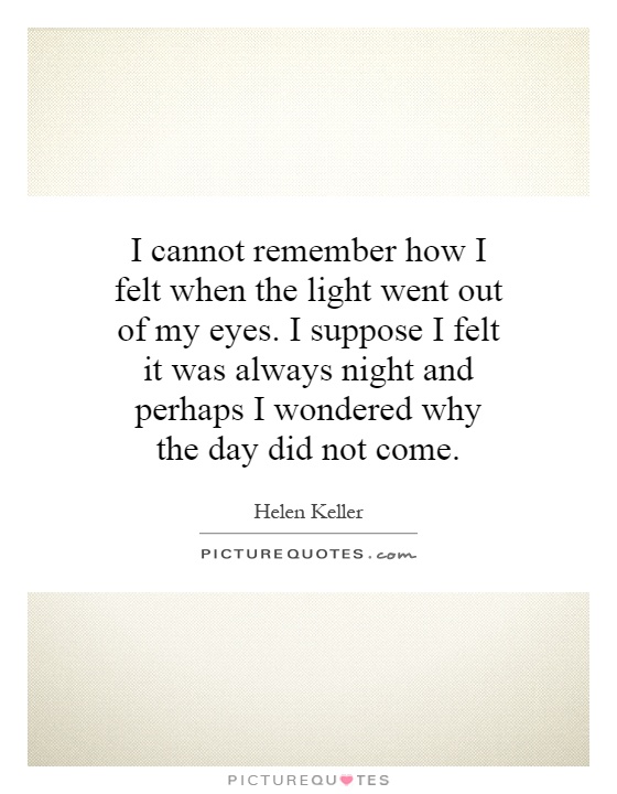 I cannot remember how I felt when the light went out of my eyes. I suppose I felt it was always night and perhaps I wondered why the day did not come Picture Quote #1