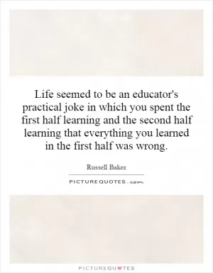 Life seemed to be an educator's practical joke in which you spent the first half learning and the second half learning that everything you learned in the first half was wrong Picture Quote #1