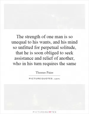The strength of one man is so unequal to his wants, and his mind so unfitted for perpetual solitude, that he is soon obliged to seek assistance and relief of another, who in his turn requires the same Picture Quote #1