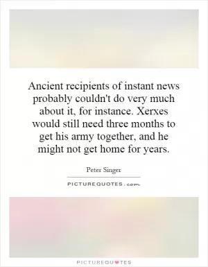 Ancient recipients of instant news probably couldn't do very much about it, for instance. Xerxes would still need three months to get his army together, and he might not get home for years Picture Quote #1