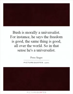 Bush is morally a universalist. For instance, he says the freedom is good, the same thing is good, all over the world. So in that sense he's a universalist Picture Quote #1