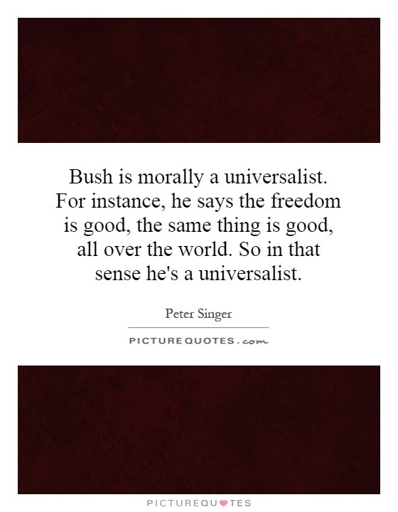 Bush is morally a universalist. For instance, he says the freedom is good, the same thing is good, all over the world. So in that sense he's a universalist Picture Quote #1