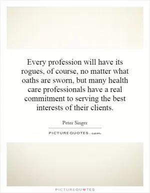 Every profession will have its rogues, of course, no matter what oaths are sworn, but many health care professionals have a real commitment to serving the best interests of their clients Picture Quote #1