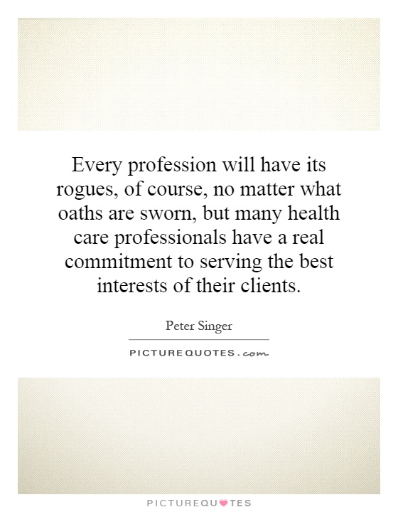 Every profession will have its rogues, of course, no matter what oaths are sworn, but many health care professionals have a real commitment to serving the best interests of their clients Picture Quote #1