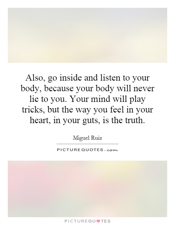 Also, go inside and listen to your body, because your body will never lie to you. Your mind will play tricks, but the way you feel in your heart, in your guts, is the truth Picture Quote #1