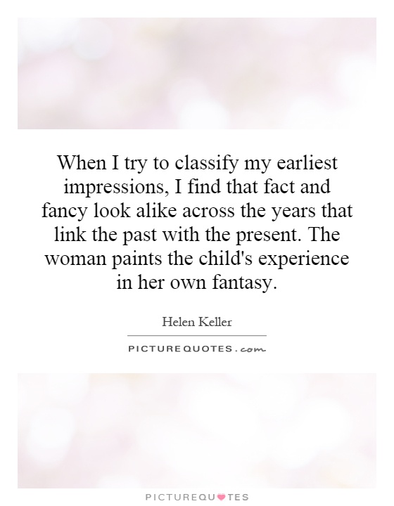 When I try to classify my earliest impressions, I find that fact and fancy look alike across the years that link the past with the present. The woman paints the child's experience in her own fantasy Picture Quote #1