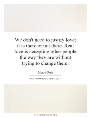 We don't need to justify love; it is there or not there. Real love is accepting other people the way they are without trying to change them Picture Quote #1