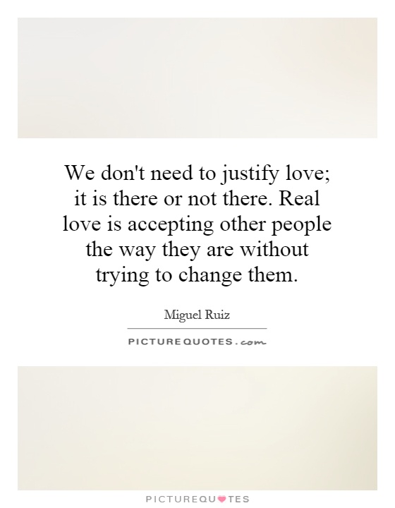 We don't need to justify love; it is there or not there. Real love is accepting other people the way they are without trying to change them Picture Quote #1