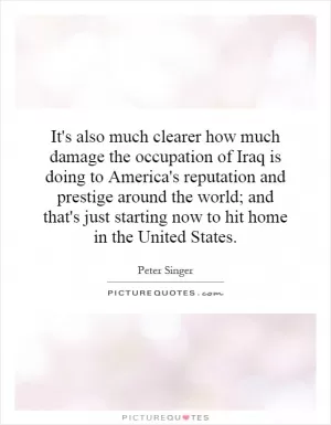 It's also much clearer how much damage the occupation of Iraq is doing to America's reputation and prestige around the world; and that's just starting now to hit home in the United States Picture Quote #1