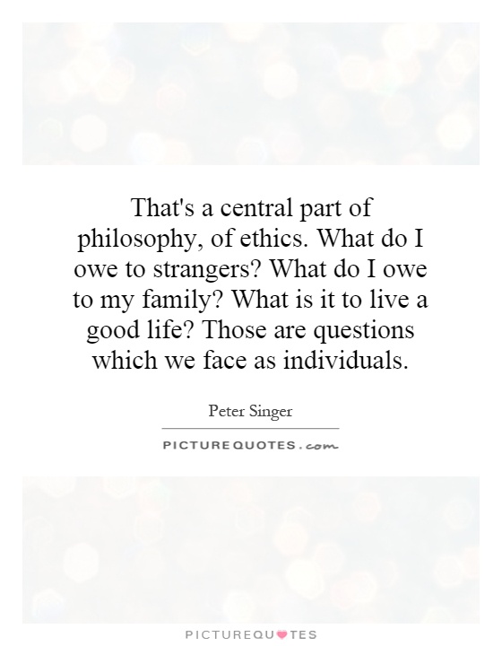 That's a central part of philosophy, of ethics. What do I owe to strangers? What do I owe to my family? What is it to live a good life? Those are questions which we face as individuals Picture Quote #1