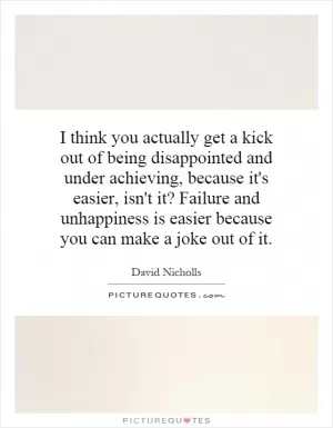 I think you actually get a kick out of being disappointed and under achieving, because it's easier, isn't it? Failure and unhappiness is easier because you can make a joke out of it Picture Quote #1