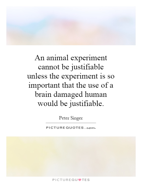 An animal experiment cannot be justifiable unless the experiment is so important that the use of a brain damaged human would be justifiable Picture Quote #1