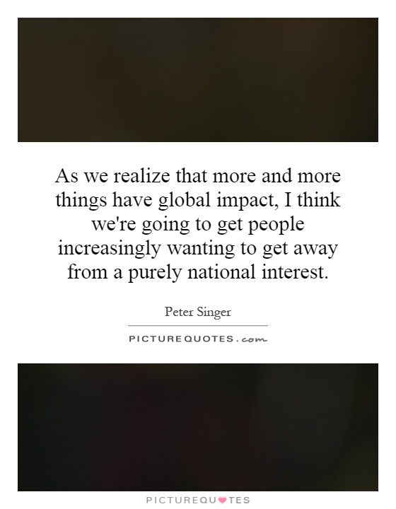 As we realize that more and more things have global impact, I think we're going to get people increasingly wanting to get away from a purely national interest Picture Quote #1