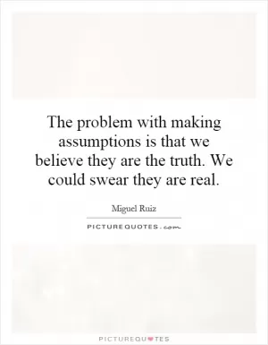 The problem with making assumptions is that we believe they are the truth. We could swear they are real Picture Quote #1