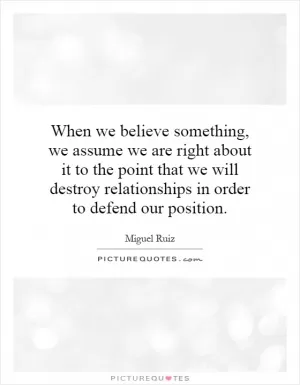 When we believe something, we assume we are right about it to the point that we will destroy relationships in order to defend our position Picture Quote #1