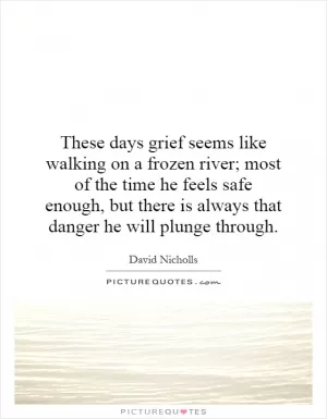 These days grief seems like walking on a frozen river; most of the time he feels safe enough, but there is always that danger he will plunge through Picture Quote #1