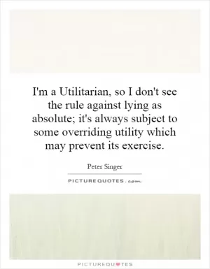 I'm a Utilitarian, so I don't see the rule against lying as absolute; it's always subject to some overriding utility which may prevent its exercise Picture Quote #1