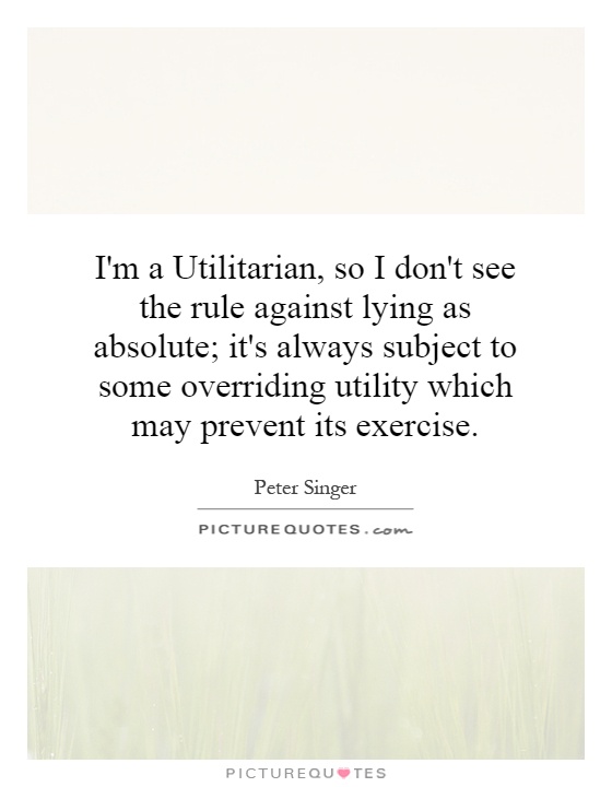 I'm a Utilitarian, so I don't see the rule against lying as absolute; it's always subject to some overriding utility which may prevent its exercise Picture Quote #1
