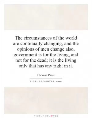 The circumstances of the world are continually changing, and the opinions of men change also, government is for the living, and not for the dead; it is the living only that has any right in it Picture Quote #1