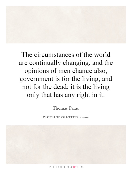 The circumstances of the world are continually changing, and the opinions of men change also, government is for the living, and not for the dead; it is the living only that has any right in it Picture Quote #1