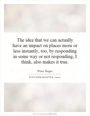 The idea that we can actually have an impact on places more or less instantly, too, by responding in some way or not responding, I think, also makes it true Picture Quote #1
