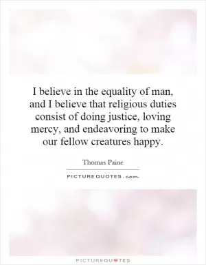 I believe in the equality of man, and I believe that religious duties consist of doing justice, loving mercy, and endeavoring to make our fellow creatures happy Picture Quote #1