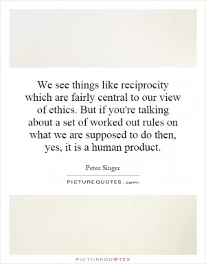 We see things like reciprocity which are fairly central to our view of ethics. But if you're talking about a set of worked out rules on what we are supposed to do then, yes, it is a human product Picture Quote #1