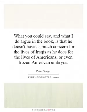 What you could say, and what I do argue in the book, is that he doesn't have as much concern for the lives of Iraqis as he does for the lives of Americans, or even frozen American embryos Picture Quote #1