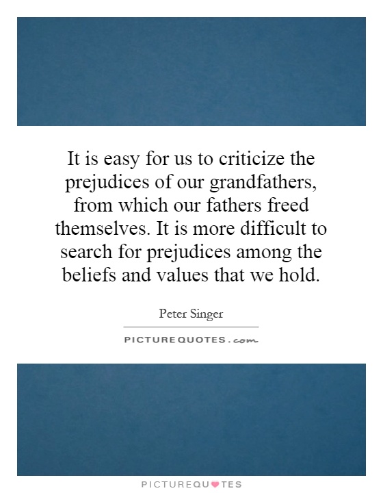 It is easy for us to criticize the prejudices of our grandfathers, from which our fathers freed themselves. It is more difficult to search for prejudices among the beliefs and values that we hold Picture Quote #1