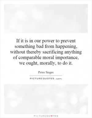 If it is in our power to prevent something bad from happening, without thereby sacrificing anything of comparable moral importance, we ought, morally, to do it Picture Quote #1