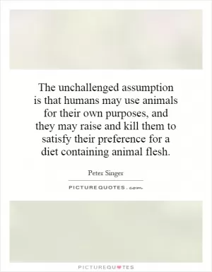 The unchallenged assumption is that humans may use animals for their own purposes, and they may raise and kill them to satisfy their preference for a diet containing animal flesh Picture Quote #1