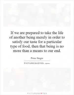 If we are prepared to take the life of another being merely in order to satisfy our taste for a particular type of food, then that being is no more than a means to our end Picture Quote #1