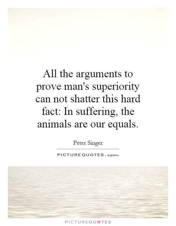 All the arguments to prove man's superiority can not shatter this hard fact: In suffering, the animals are our equals Picture Quote #1