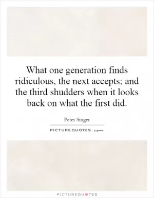 What one generation finds ridiculous, the next accepts; and the third shudders when it looks back on what the first did Picture Quote #1