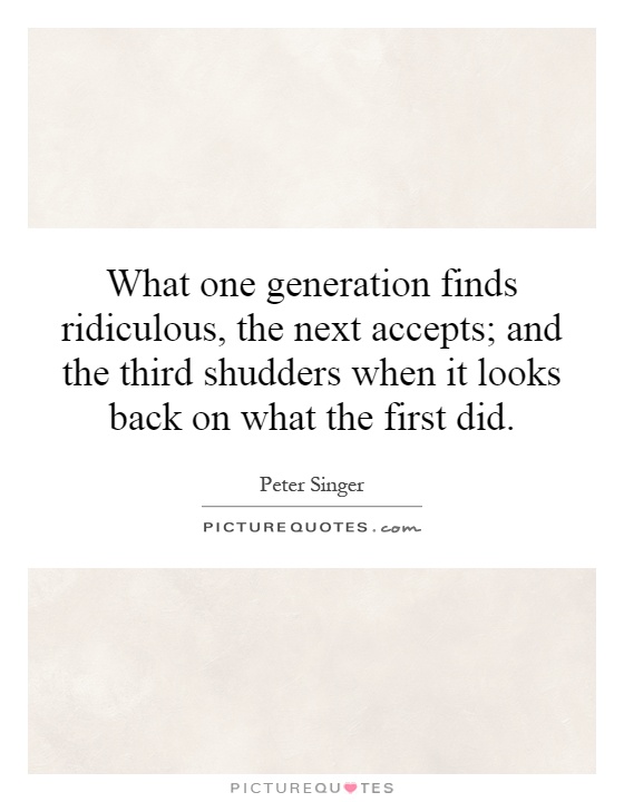 What one generation finds ridiculous, the next accepts; and the third shudders when it looks back on what the first did Picture Quote #1