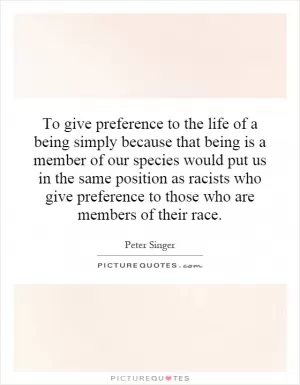 To give preference to the life of a being simply because that being is a member of our species would put us in the same position as racists who give preference to those who are members of their race Picture Quote #1